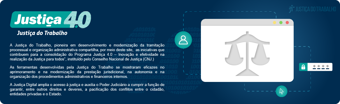 Justiça 4.0 na Justiça do Trabalho. A Justiça do Trabalho, pioneira em desenvolvimento e modernização da tramitação processual e organização administrativa compartilha, por meio deste site, as iniciativas que contribuem para a consolidação do Programa Justiça 4.0 – Inovação e efetividade na realização da Justiça para todos”, instituído pelo Conselho Nacional de Justiça (CNJ.) As ferramentas desenvolvidas pela Justiça do Trabalho se mostraram eficazes no aprimoramento e na modernização da prestação jurisdicional, na autonomia e na organização dos procedimentos administrativos e financeiros internos. A Justiça Digital amplia o acesso à justiça e auxilia o Poder Judiciário a cumprir a função de garantir, entre outros direitos e deveres, a pacificação dos conflitos entre o cidadão, entidades privadas e o Estado.
